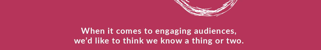 When it comes to engaging audiences, we'd like to think we know a thing or two